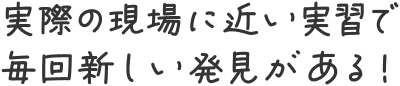 実際の現場に近い実習で毎回新しい発見がある